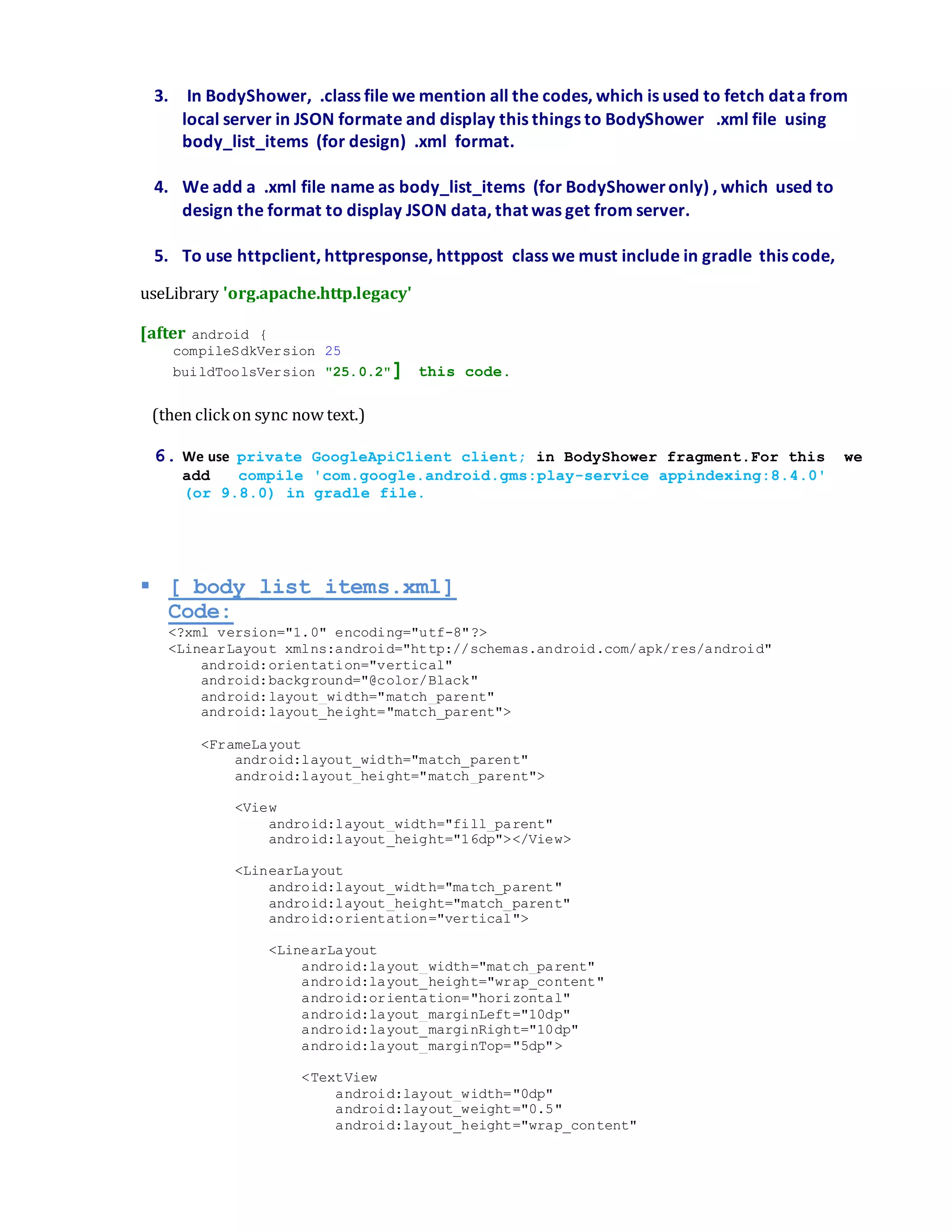 3. In BodyShower, .class file we mention all the codes, which is used to fetch data from
local server in JSON formate and display this things to BodyShower .xml file using
body_list_items (for design) .xml format.
4. We add a .xml file name as body_list_items (for BodyShoweronly) , which used to
design the format to display JSON data, that was get from server.
5. To use httpclient, httpresponse, httppost class we must include in gradle this code,
useLibrary 'org.apache.http.legacy'
[after android {
compileSdkVersion 25
buildToolsVersion "25.0.2"] this code.
(then clickon sync now text.)
6. We use private GoogleApiClient client; in BodyShower fragment.For this we
add compile 'com.google.android.gms:play-service appindexing:8.4.0'
(or 9.8.0) in gradle file.
 [ body_list_items.xml]
Code:
<?xml version="1.0" encoding="utf-8"?>
<LinearLayout xmlns:android="http://schemas.android.com/apk/res/android"
android:orientation="vertical"
android:background="@color/Black"
android:layout_width="match_parent"
android:layout_height="match_parent">
<FrameLayout
android:layout_width="match_parent"
android:layout_height="match_parent">
<View
android:layout_width="fill_parent"
android:layout_height="16dp"></View>
<LinearLayout
android:layout_width="match_parent"
android:layout_height="match_parent"
android:orientation="vertical">
<LinearLayout
android:layout_width="match_parent"
android:layout_height="wrap_content"
android:orientation="horizontal"
android:layout_marginLeft="10dp"
android:layout_marginRight="10dp"
android:layout_marginTop="5dp">
<TextView
android:layout_width="0dp"
android:layout_weight="0.5"
android:layout_height="wrap_content"
 