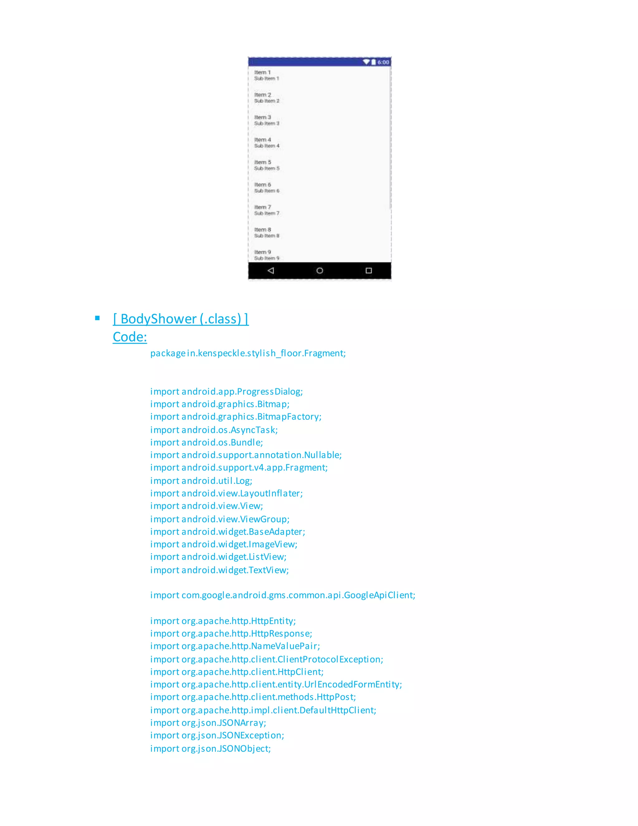  [ BodyShower (.class) ]
Code:
packagein.kenspeckle.stylish_floor.Fragment;
import android.app.ProgressDialog;
import android.graphics.Bitmap;
import android.graphics.BitmapFactory;
import android.os.AsyncTask;
import android.os.Bundle;
import android.support.annotation.Nullable;
import android.support.v4.app.Fragment;
import android.util.Log;
import android.view.LayoutInflater;
import android.view.View;
import android.view.ViewGroup;
import android.widget.BaseAdapter;
import android.widget.ImageView;
import android.widget.ListView;
import android.widget.TextView;
import com.google.android.gms.common.api.GoogleApiClient;
import org.apache.http.HttpEntity;
import org.apache.http.HttpResponse;
import org.apache.http.NameValuePair;
import org.apache.http.client.ClientProtocolException;
import org.apache.http.client.HttpClient;
import org.apache.http.client.entity.UrlEncodedFormEntity;
import org.apache.http.client.methods.HttpPost;
import org.apache.http.impl.client.DefaultHttpClient;
import org.json.JSONArray;
import org.json.JSONException;
import org.json.JSONObject;
 