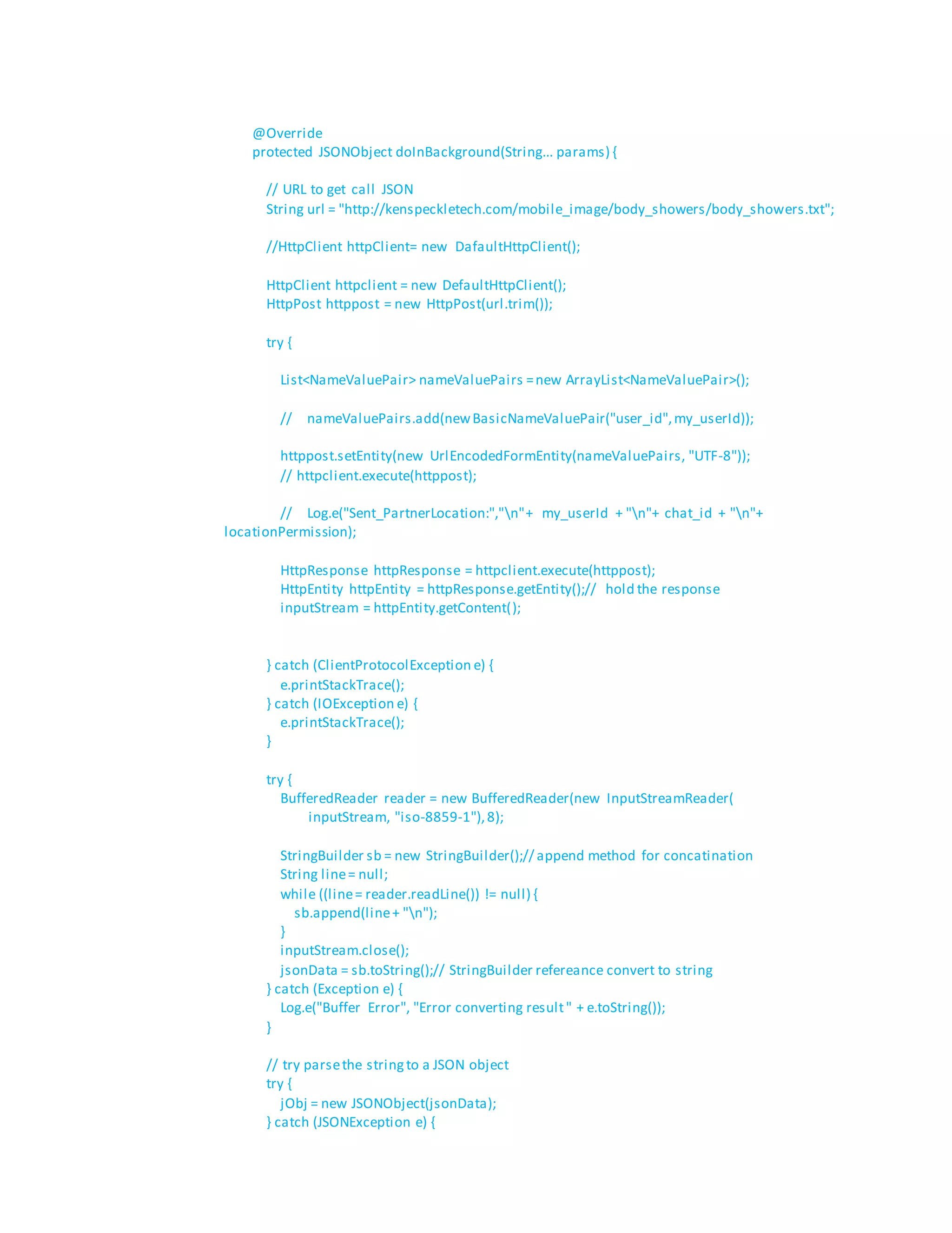 @Override
protected JSONObject doInBackground(String... params) {
// URL to get call JSON
String url = "http://kenspeckletech.com/mobile_image/body_showers/body_showers.txt";
//HttpClient httpClient= new DafaultHttpClient();
HttpClient httpclient = new DefaultHttpClient();
HttpPost httppost = new HttpPost(url.trim());
try {
List<NameValuePair> nameValuePairs =new ArrayList<NameValuePair>();
// nameValuePairs.add(newBasicNameValuePair("user_id",my_userId));
httppost.setEntity(new UrlEncodedFormEntity(nameValuePairs, "UTF-8"));
// httpclient.execute(httppost);
// Log.e("Sent_PartnerLocation:","n"+ my_userId + "n"+ chat_id + "n"+
locationPermission);
HttpResponse httpResponse = httpclient.execute(httppost);
HttpEntity httpEntity = httpResponse.getEntity();// hold the response
inputStream = httpEntity.getContent();
} catch (ClientProtocolException e) {
e.printStackTrace();
} catch (IOException e) {
e.printStackTrace();
}
try {
BufferedReader reader = new BufferedReader(new InputStreamReader(
inputStream, "iso-8859-1"),8);
StringBuilder sb = new StringBuilder();// append method for concatination
String line= null;
while ((line= reader.readLine()) != null) {
sb.append(line+ "n");
}
inputStream.close();
jsonData = sb.toString();// StringBuilder refereance convert to string
} catch (Exception e) {
Log.e("Buffer Error", "Error converting result" + e.toString());
}
// try parsethe stringto a JSON object
try {
jObj = new JSONObject(jsonData);
} catch (JSONException e) {
 