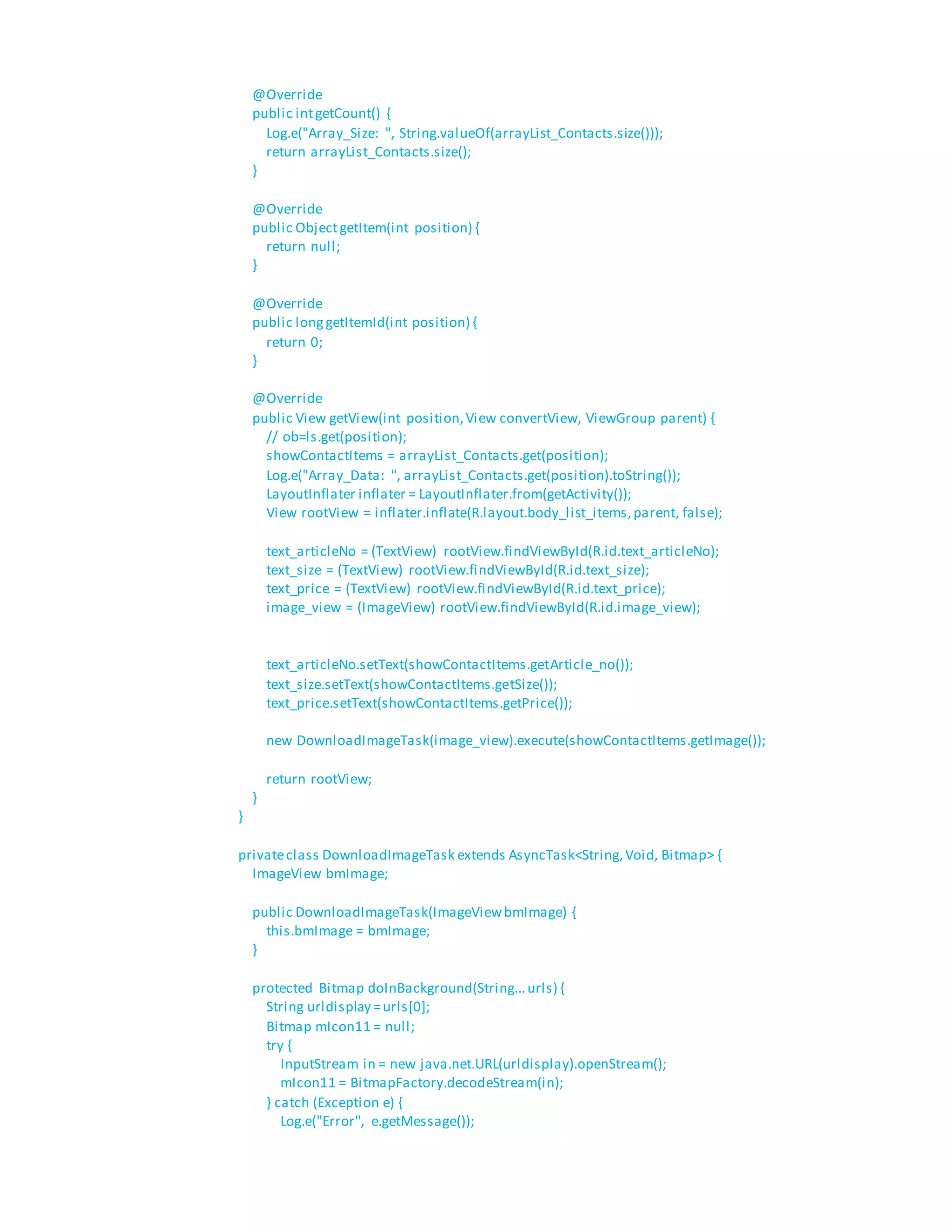 @Override
public intgetCount() {
Log.e("Array_Size: ", String.valueOf(arrayList_Contacts.size()));
return arrayList_Contacts.size();
}
@Override
public ObjectgetItem(int position) {
return null;
}
@Override
public longgetItemId(int position) {
return 0;
}
@Override
public View getView(int position,View convertView, ViewGroup parent) {
// ob=ls.get(position);
showContactItems = arrayList_Contacts.get(position);
Log.e("Array_Data: ", arrayList_Contacts.get(position).toString());
LayoutInflater inflater = LayoutInflater.from(getActivity());
View rootView = inflater.inflate(R.layout.body_list_items,parent, false);
text_articleNo = (TextView) rootView.findViewById(R.id.text_articleNo);
text_size = (TextView) rootView.findViewById(R.id.text_size);
text_price = (TextView) rootView.findViewById(R.id.text_price);
image_view = (ImageView) rootView.findViewById(R.id.image_view);
text_articleNo.setText(showContactItems.getArticle_no());
text_size.setText(showContactItems.getSize());
text_price.setText(showContactItems.getPrice());
new DownloadImageTask(image_view).execute(showContactItems.getImage());
return rootView;
}
}
privateclass DownloadImageTask extends AsyncTask<String,Void, Bitmap> {
ImageView bmImage;
public DownloadImageTask(ImageViewbmImage) {
this.bmImage = bmImage;
}
protected Bitmap doInBackground(String...urls) {
String urldisplay =urls[0];
Bitmap mIcon11 = null;
try {
InputStream in = new java.net.URL(urldisplay).openStream();
mIcon11 = BitmapFactory.decodeStream(in);
} catch (Exception e) {
Log.e("Error", e.getMessage());
 