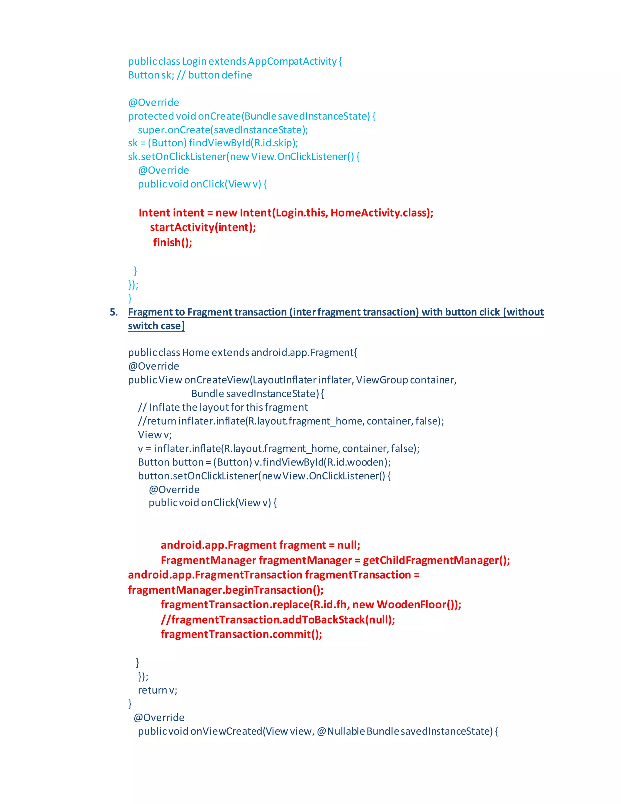 publicclassLoginextendsAppCompatActivity{
Buttonsk; // buttondefine
@Override
protected voidonCreate(BundlesavedInstanceState) {
super.onCreate(savedInstanceState);
sk = (Button) findViewById(R.id.skip);
sk.setOnClickListener(new View.OnClickListener() {
@Override
publicvoidonClick(View v) {
Intent intent = new Intent(Login.this, HomeActivity.class);
startActivity(intent);
finish();
}
});
}
5. Fragment to Fragment transaction (interfragment transaction) with button click [without
switch case]
publicclassHome extendsandroid.app.Fragment{
@Override
publicViewonCreateView(LayoutInflaterinflater,ViewGroupcontainer,
Bundle savedInstanceState){
// Inflate the layoutforthisfragment
//returninflater.inflate(R.layout.fragment_home,container,false);
Viewv;
v = inflater.inflate(R.layout.fragment_home,container,false);
Button button= (Button) v.findViewById(R.id.wooden);
button.setOnClickListener(newView.OnClickListener() {
@Override
publicvoidonClick(View v) {
android.app.Fragment fragment = null;
FragmentManager fragmentManager = getChildFragmentManager();
android.app.FragmentTransaction fragmentTransaction =
fragmentManager.beginTransaction();
fragmentTransaction.replace(R.id.fh, new WoodenFloor());
//fragmentTransaction.addToBackStack(null);
fragmentTransaction.commit();
}
});
returnv;
}
@Override
publicvoidonViewCreated(View view,@NullableBundlesavedInstanceState) {
 