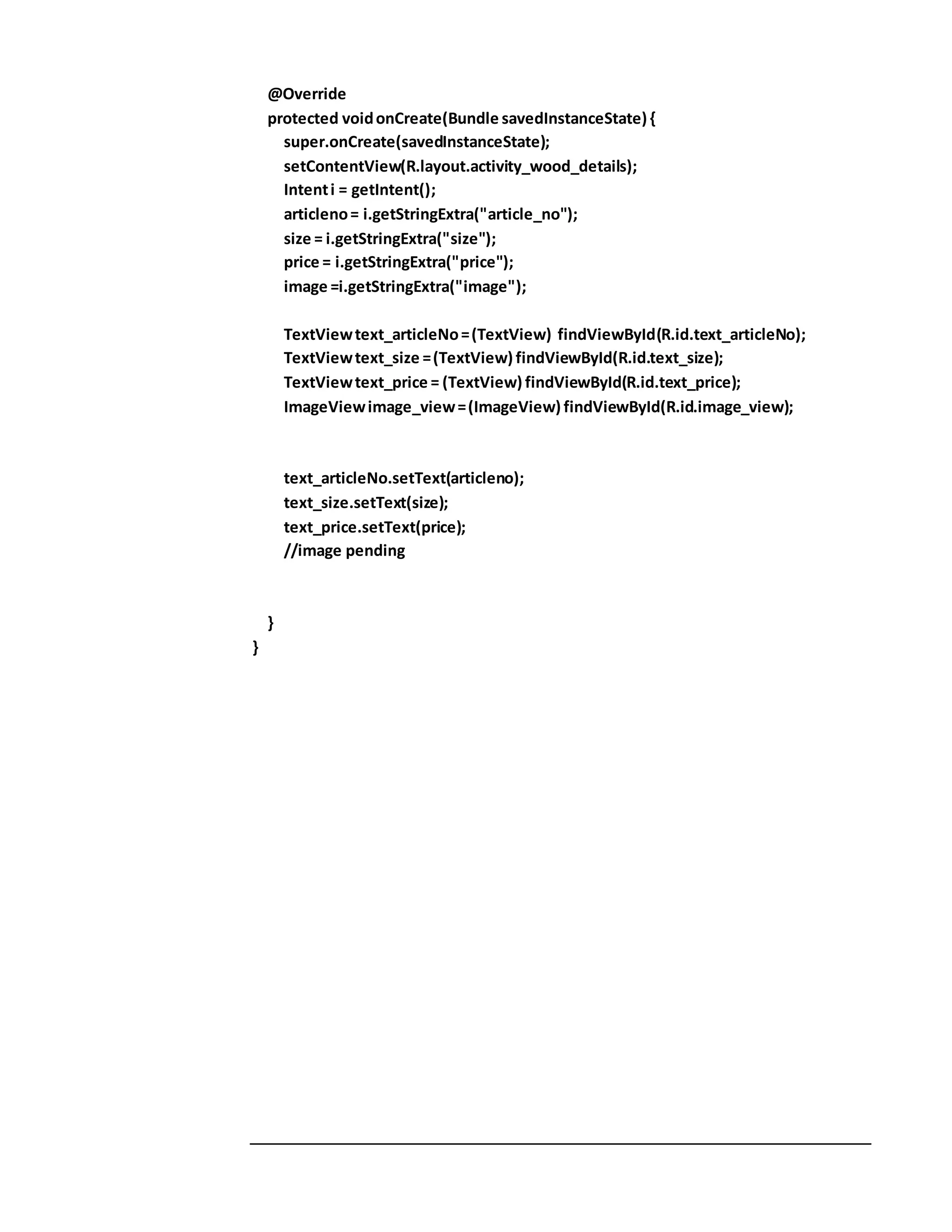 @Override
protected voidonCreate(Bundle savedInstanceState) {
super.onCreate(savedInstanceState);
setContentView(R.layout.activity_wood_details);
Intenti = getIntent();
articleno= i.getStringExtra("article_no");
size = i.getStringExtra("size");
price = i.getStringExtra("price");
image =i.getStringExtra("image");
TextViewtext_articleNo=(TextView) findViewById(R.id.text_articleNo);
TextViewtext_size =(TextView) findViewById(R.id.text_size);
TextViewtext_price = (TextView) findViewById(R.id.text_price);
ImageViewimage_view=(ImageView) findViewById(R.id.image_view);
text_articleNo.setText(articleno);
text_size.setText(size);
text_price.setText(price);
//image pending
}
}
 