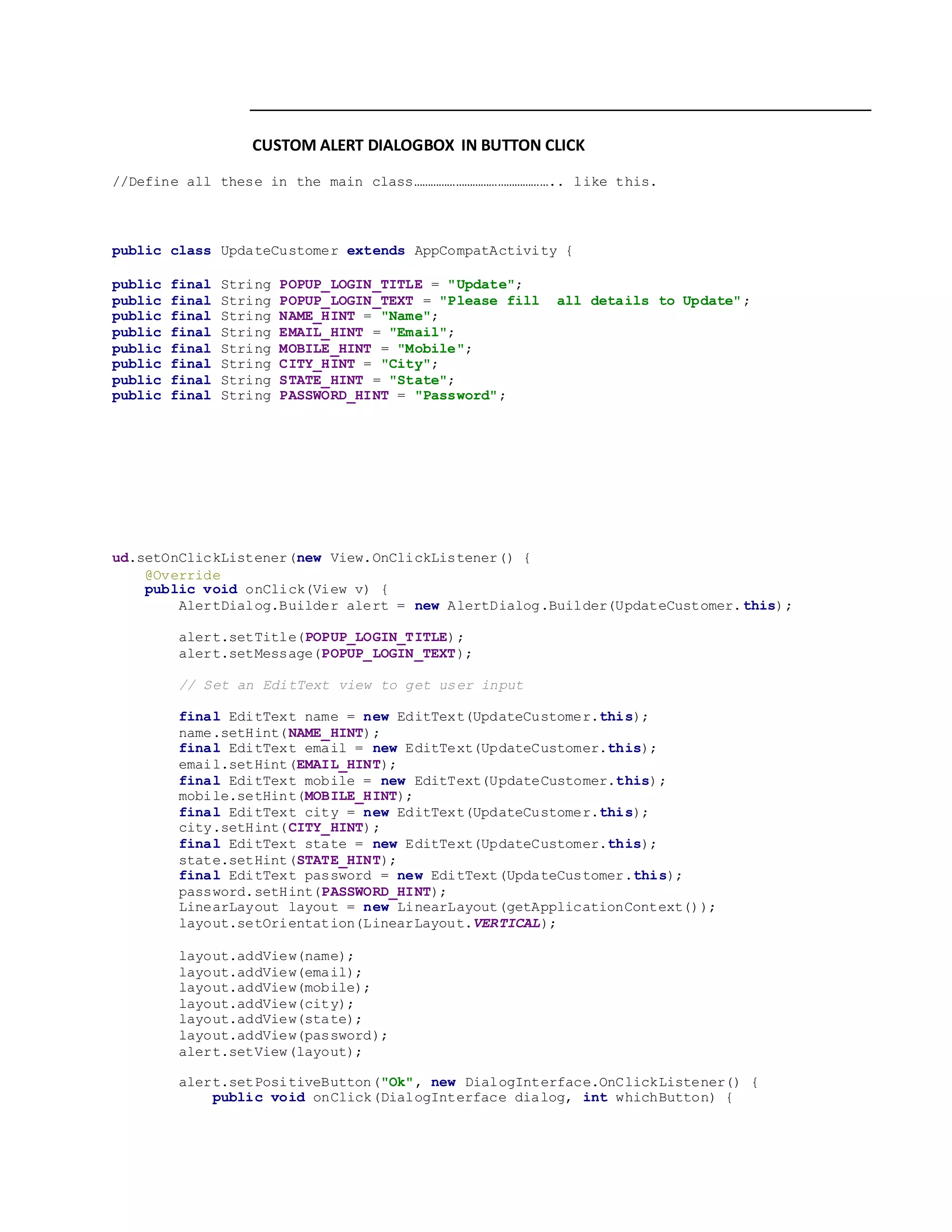 CUSTOM ALERT DIALOGBOX IN BUTTON CLICK
//Define all these in the main class………………………………………….. like this.
public class UpdateCustomer extends AppCompatActivity {
public final String POPUP_LOGIN_TITLE = "Update";
public final String POPUP_LOGIN_TEXT = "Please fill all details to Update";
public final String NAME_HINT = "Name";
public final String EMAIL_HINT = "Email";
public final String MOBILE_HINT = "Mobile";
public final String CITY_HINT = "City";
public final String STATE_HINT = "State";
public final String PASSWORD_HINT = "Password";
ud.setOnClickListener(new View.OnClickListener() {
@Override
public void onClick(View v) {
AlertDialog.Builder alert = new AlertDialog.Builder(UpdateCustomer.this);
alert.setTitle(POPUP_LOGIN_TITLE);
alert.setMessage(POPUP_LOGIN_TEXT);
// Set an EditText view to get user input
final EditText name = new EditText(UpdateCustomer.this);
name.setHint(NAME_HINT);
final EditText email = new EditText(UpdateCustomer.this);
email.setHint(EMAIL_HINT);
final EditText mobile = new EditText(UpdateCustomer.this);
mobile.setHint(MOBILE_HINT);
final EditText city = new EditText(UpdateCustomer.this);
city.setHint(CITY_HINT);
final EditText state = new EditText(UpdateCustomer.this);
state.setHint(STATE_HINT);
final EditText password = new EditText(UpdateCustomer.this);
password.setHint(PASSWORD_HINT);
LinearLayout layout = new LinearLayout(getApplicationContext());
layout.setOrientation(LinearLayout.VERTICAL);
layout.addView(name);
layout.addView(email);
layout.addView(mobile);
layout.addView(city);
layout.addView(state);
layout.addView(password);
alert.setView(layout);
alert.setPositiveButton("Ok", new DialogInterface.OnClickListener() {
public void onClick(DialogInterface dialog, int whichButton) {
 