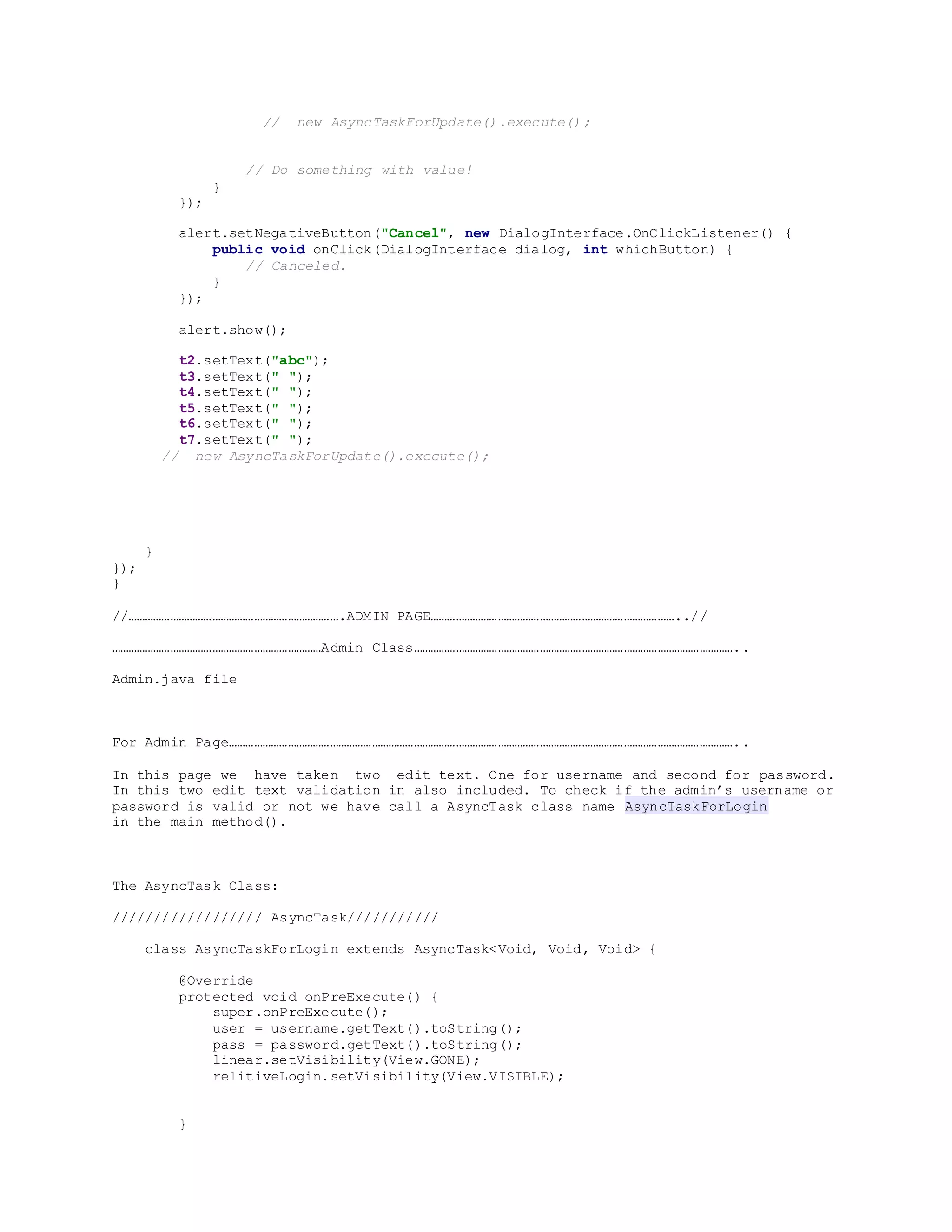 // new AsyncTaskForUpdate().execute();
// Do something with value!
}
});
alert.setNegativeButton("Cancel", new DialogInterface.OnClickListener() {
public void onClick(DialogInterface dialog, int whichButton) {
// Canceled.
}
});
alert.show();
t2.setText("abc");
t3.setText(" ");
t4.setText(" ");
t5.setText(" ");
t6.setText(" ");
t7.setText(" ");
// new AsyncTaskForUpdate().execute();
}
});
}
//………………………………………………………………….ADMIN PAGE……………………………………………………………………………..//
…………………………………………………………………Admin Class……………………………………………………………………………………………………..
Admin.java file
For Admin Page………………………………………………………………………………………………………………………………………………………………..
In this page we have taken two edit text. One for username and second for password.
In this two edit text validation in also included. To check if the admin’s username or
password is valid or not we have call a AsyncTask class name AsyncTaskForLogin
in the main method().
The AsyncTask Class:
////////////////// AsyncTask///////////
class AsyncTaskForLogin extends AsyncTask<Void, Void, Void> {
@Override
protected void onPreExecute() {
super.onPreExecute();
user = username.getText().toString();
pass = password.getText().toString();
linear.setVisibility(View.GONE);
relitiveLogin.setVisibility(View.VISIBLE);
}
 