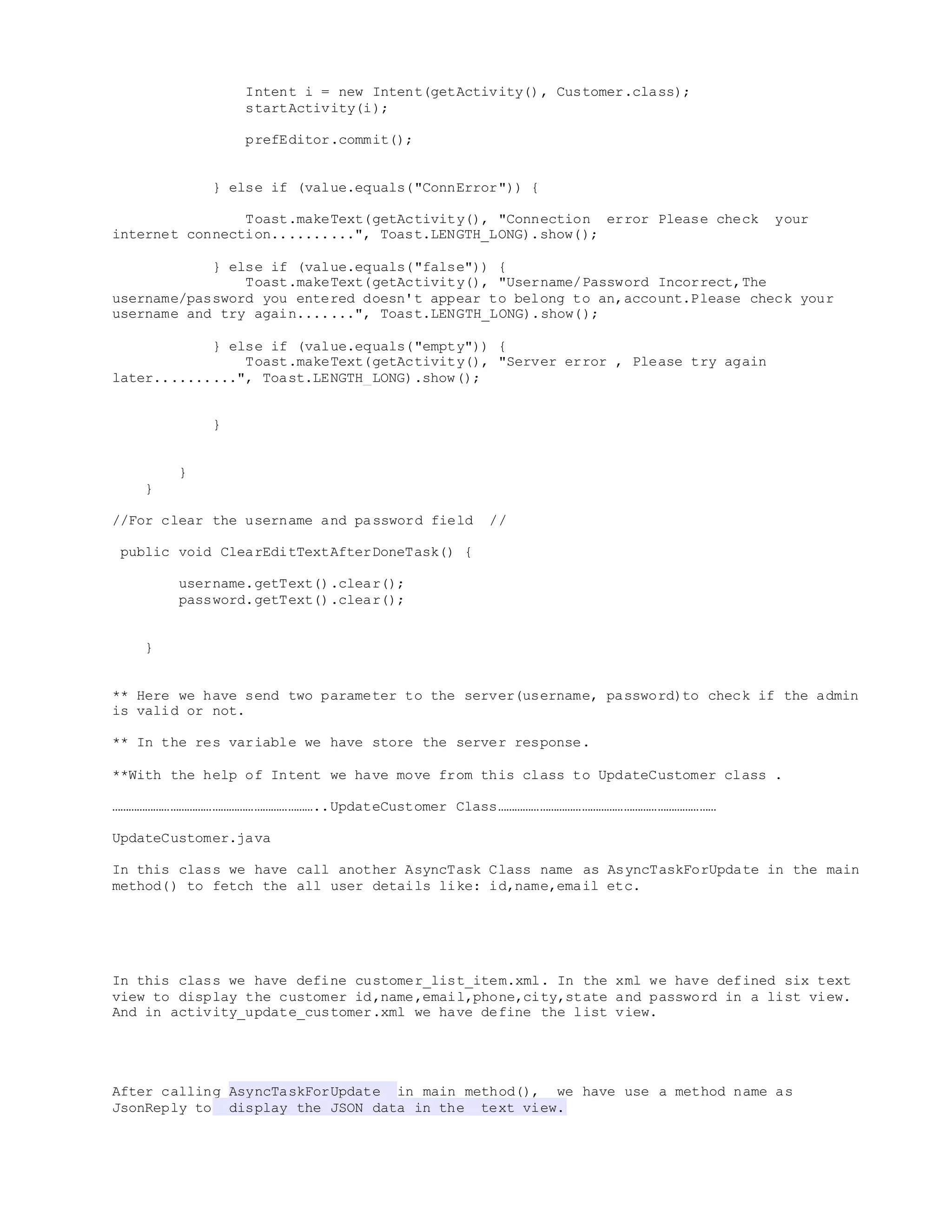 Intent i = new Intent(getActivity(), Customer.class);
startActivity(i);
prefEditor.commit();
} else if (value.equals("ConnError")) {
Toast.makeText(getActivity(), "Connection error Please check your
internet connection..........", Toast.LENGTH_LONG).show();
} else if (value.equals("false")) {
Toast.makeText(getActivity(), "Username/Password Incorrect,The
username/password you entered doesn't appear to belong to an,account.Please check your
username and try again.......", Toast.LENGTH_LONG).show();
} else if (value.equals("empty")) {
Toast.makeText(getActivity(), "Server error , Please try again
later..........", Toast.LENGTH_LONG).show();
}
}
}
//For clear the username and password field //
public void ClearEditTextAfterDoneTask() {
username.getText().clear();
password.getText().clear();
}
** Here we have send two parameter to the server(username, password)to check if the admin
is valid or not.
** In the res variable we have store the server response.
**With the help of Intent we have move from this class to UpdateCustomer class .
………………………………………………………………..UpdateCustomer Class……………………………………………………………………
UpdateCustomer.java
In this class we have call another AsyncTask Class name as AsyncTaskForUpdate in the main
method() to fetch the all user details like: id,name,email etc.
In this class we have define customer_list_item.xml. In the xml we have defined six text
view to display the customer id,name,email,phone,city,state and password in a list view.
And in activity_update_customer.xml we have define the list view.
After calling AsyncTaskForUpdate in main method(), we have use a method name as
JsonReply to display the JSON data in the text view.
 