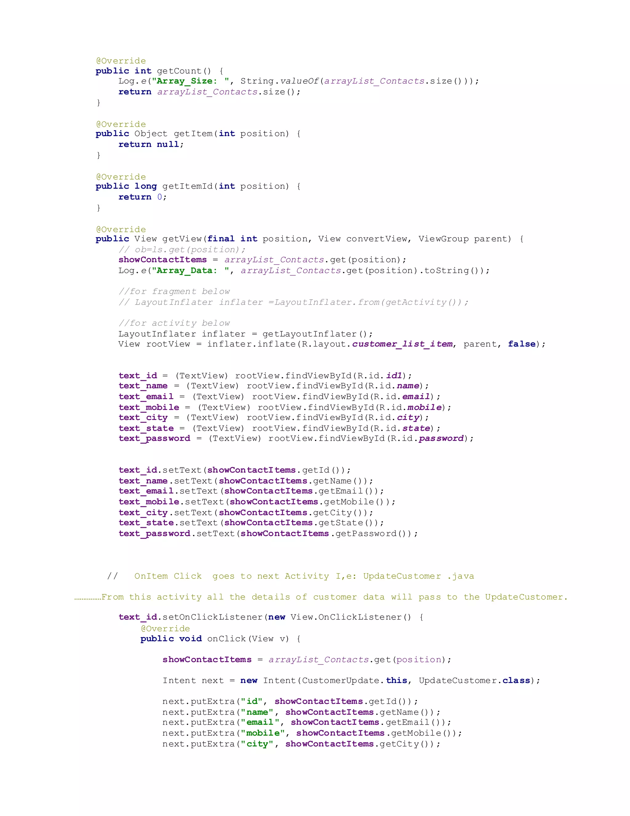 @Override
public int getCount() {
Log.e("Array_Size: ", String.valueOf(arrayList_Contacts.size()));
return arrayList_Contacts.size();
}
@Override
public Object getItem(int position) {
return null;
}
@Override
public long getItemId(int position) {
return 0;
}
@Override
public View getView(final int position, View convertView, ViewGroup parent) {
// ob=ls.get(position);
showContactItems = arrayList_Contacts.get(position);
Log.e("Array_Data: ", arrayList_Contacts.get(position).toString());
//for fragment below
// LayoutInflater inflater =LayoutInflater.from(getActivity());
//for activity below
LayoutInflater inflater = getLayoutInflater();
View rootView = inflater.inflate(R.layout.customer_list_item, parent, false);
text_id = (TextView) rootView.findViewById(R.id.id1);
text_name = (TextView) rootView.findViewById(R.id.name);
text_email = (TextView) rootView.findViewById(R.id.email);
text_mobile = (TextView) rootView.findViewById(R.id.mobile);
text_city = (TextView) rootView.findViewById(R.id.city);
text_state = (TextView) rootView.findViewById(R.id.state);
text_password = (TextView) rootView.findViewById(R.id.password);
text_id.setText(showContactItems.getId());
text_name.setText(showContactItems.getName());
text_email.setText(showContactItems.getEmail());
text_mobile.setText(showContactItems.getMobile());
text_city.setText(showContactItems.getCity());
text_state.setText(showContactItems.getState());
text_password.setText(showContactItems.getPassword());
// OnItem Click goes to next Activity I,e: UpdateCustomer .java
……………From this activity all the details of customer data will pass to the UpdateCustomer.
text_id.setOnClickListener(new View.OnClickListener() {
@Override
public void onClick(View v) {
showContactItems = arrayList_Contacts.get(position);
Intent next = new Intent(CustomerUpdate.this, UpdateCustomer.class);
next.putExtra("id", showContactItems.getId());
next.putExtra("name", showContactItems.getName());
next.putExtra("email", showContactItems.getEmail());
next.putExtra("mobile", showContactItems.getMobile());
next.putExtra("city", showContactItems.getCity());
 