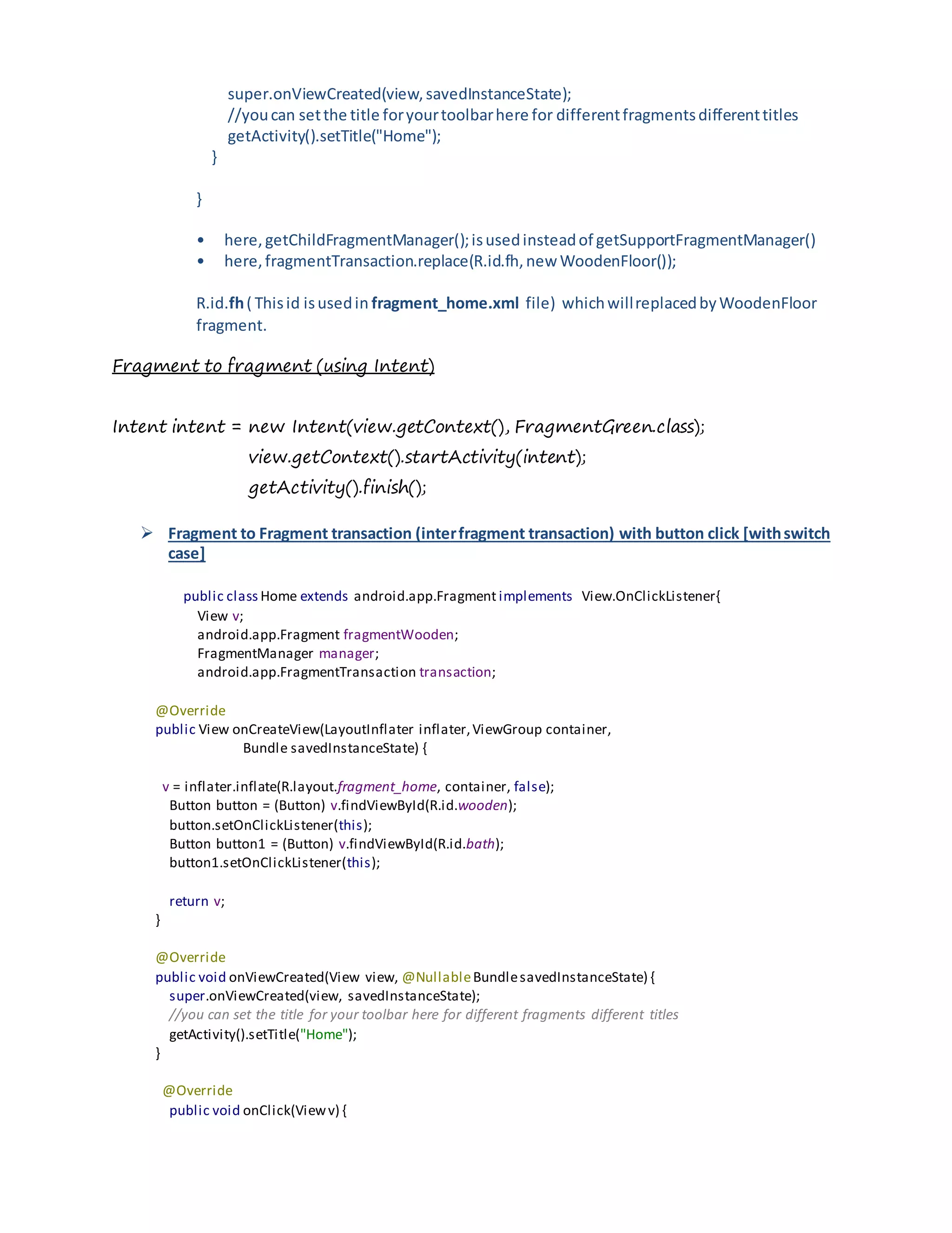 super.onViewCreated(view,savedInstanceState);
//youcan setthe title foryourtoolbarhere for differentfragmentsdifferenttitles
getActivity().setTitle("Home");
}
}
• here, getChildFragmentManager();isusedinsteadof getSupportFragmentManager()
• here,fragmentTransaction.replace(R.id.fh,new WoodenFloor());
R.id.fh( Thisid isusedin fragment_home.xml file) whichwillreplacedbyWoodenFloor
fragment.
Fragment to fragment (using Intent)
Intent intent = new Intent(view.getContext(), FragmentGreen.class);
view.getContext().startActivity(intent);
getActivity().finish();
 Fragment to Fragment transaction (interfragment transaction) with button click [withswitch
case]
public class Home extends android.app.Fragment implements View.OnClickListener{
View v;
android.app.Fragment fragmentWooden;
FragmentManager manager;
android.app.FragmentTransaction transaction;
@Override
public View onCreateView(LayoutInflater inflater,ViewGroup container,
Bundle savedInstanceState) {
v = inflater.inflate(R.layout.fragment_home, container, false);
Button button = (Button) v.findViewById(R.id.wooden);
button.setOnClickListener(this);
Button button1 = (Button) v.findViewById(R.id.bath);
button1.setOnClickListener(this);
return v;
}
@Override
public void onViewCreated(View view, @NullableBundlesavedInstanceState) {
super.onViewCreated(view, savedInstanceState);
//you can set the title for your toolbar here for different fragments different titles
getActivity().setTitle("Home");
}
@Override
public void onClick(Viewv) {
 