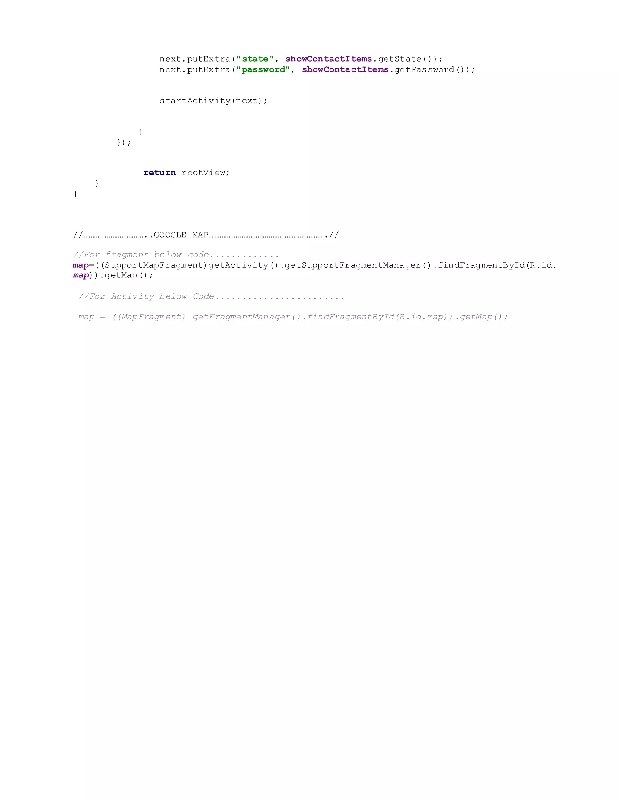 next.putExtra("state", showContactItems.getState());
next.putExtra("password", showContactItems.getPassword());
startActivity(next);
}
});
return rootView;
}
}
//……………………………..GOOGLE MAP……………………………………………………….//
//For fragment below code.............
map=((SupportMapFragment)getActivity().getSupportFragmentManager().findFragmentById(R.id.
map)).getMap();
//For Activity below Code........................
map = ((MapFragment) getFragmentManager().findFragmentById(R.id.map)).getMap();
 