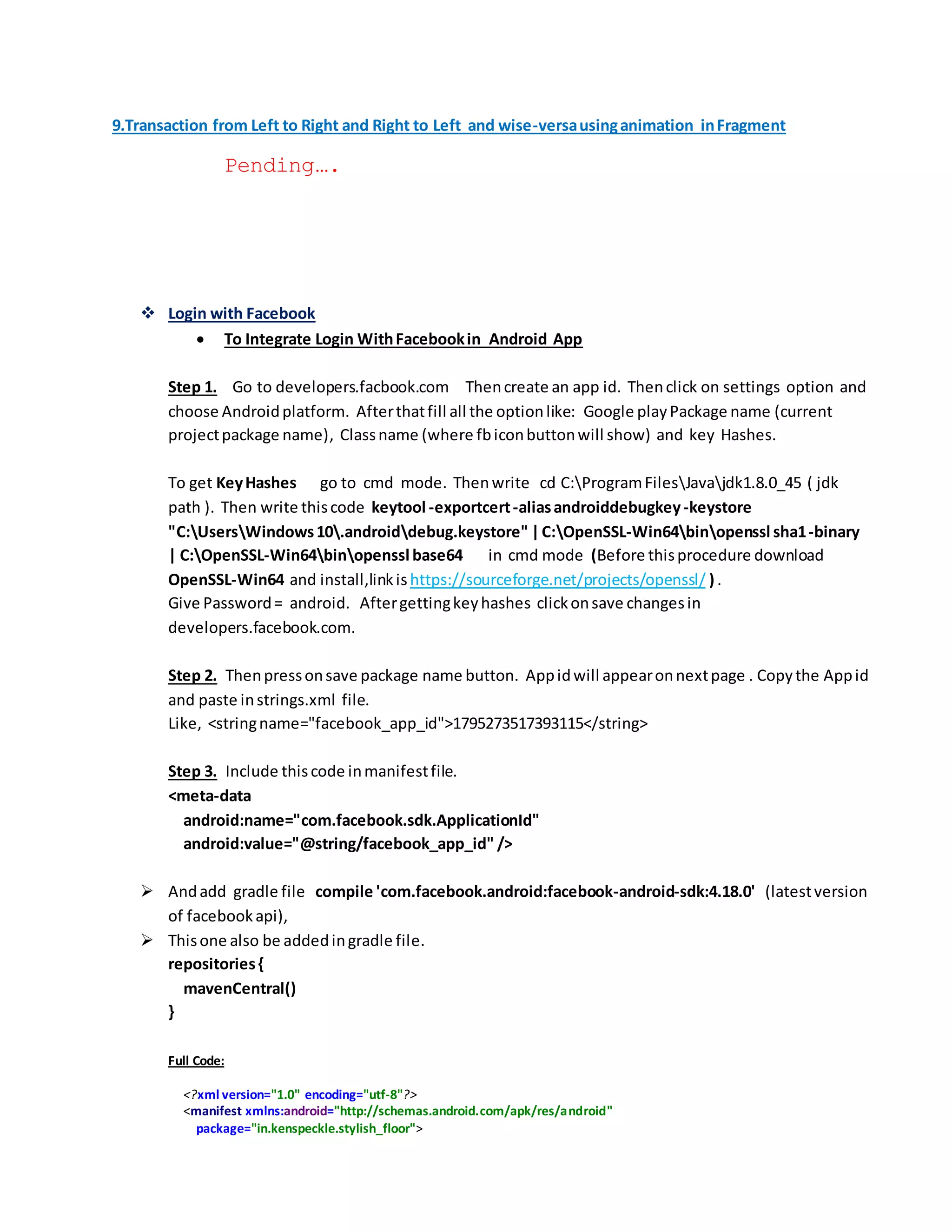 9.Transaction from Left to Right and Right to Left and wise-versausinganimation inFragment
Pending….
 Login with Facebook
 To Integrate Login WithFacebookin Android App
Step 1. Go to developers.facbook.com Thencreate an app id. Thenclick on settings option and
choose Androidplatform. Afterthatfill all the optionlike: Google playPackage name (current
projectpackage name), Classname (where fbiconbuttonwill show) and key Hashes.
To get KeyHashes go to cmd mode. Thenwrite cd C:ProgramFilesJavajdk1.8.0_45 ( jdk
path ). Then write thiscode keytool -exportcert-aliasandroiddebugkey-keystore
"C:UsersWindows10.androiddebug.keystore" |C:OpenSSL-Win64binopenssl sha1-binary
| C:OpenSSL-Win64binopenssl base64 in cmd mode (Before thisprocedure download
OpenSSL-Win64 and install,linkis https://sourceforge.net/projects/openssl/ ) .
Give Password= android. Aftergettingkeyhashes clickonsave changesin
developers.facebook.com.
Step 2. Thenpressonsave package name button. Appidwill appearonnextpage . Copythe Appid
and paste instrings.xml file.
Like, <stringname="facebook_app_id">1795273517393115</string>
Step 3. Include thiscode inmanifestfile.
<meta-data
android:name="com.facebook.sdk.ApplicationId"
android:value="@string/facebook_app_id" />
 Andadd gradle file compile 'com.facebook.android:facebook-android-sdk:4.18.0' (latestversion
of facebookapi),
 Thisone also be addedingradle file.
repositories{
mavenCentral()
}
Full Code:
<?xml version="1.0" encoding="utf-8"?>
<manifest xmlns:android="http://schemas.android.com/apk/res/android"
package="in.kenspeckle.stylish_floor">
 