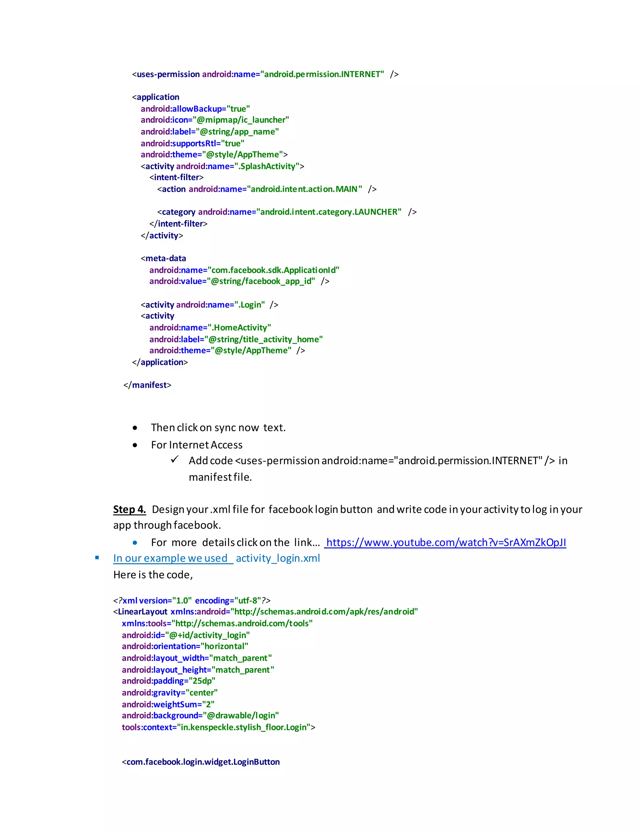 <uses-permission android:name="android.permission.INTERNET" />
<application
android:allowBackup="true"
android:icon="@mipmap/ic_launcher"
android:label="@string/app_name"
android:supportsRtl="true"
android:theme="@style/AppTheme">
<activity android:name=".SplashActivity">
<intent-filter>
<action android:name="android.intent.action.MAIN" />
<category android:name="android.intent.category.LAUNCHER" />
</intent-filter>
</activity>
<meta-data
android:name="com.facebook.sdk.ApplicationId"
android:value="@string/facebook_app_id" />
<activity android:name=".Login" />
<activity
android:name=".HomeActivity"
android:label="@string/title_activity_home"
android:theme="@style/AppTheme" />
</application>
</manifest>
 Thenclickon sync now text.
 For InternetAccess
 Addcode <uses-permissionandroid:name="android.permission.INTERNET"/> in
manifestfile.
Step 4. Designyour.xml file for facebookloginbutton andwrite code inyouractivitytolog inyour
app throughfacebook.
 For more detailsclickon the link… https://www.youtube.com/watch?v=SrAXmZkOpJI
 In our example we used activity_login.xml
Here is the code,
<?xml version="1.0" encoding="utf-8"?>
<LinearLayout xmlns:android="http://schemas.android.com/apk/res/android"
xmlns:tools="http://schemas.android.com/tools"
android:id="@+id/activity_login"
android:orientation="horizontal"
android:layout_width="match_parent"
android:layout_height="match_parent"
android:padding="25dp"
android:gravity="center"
android:weightSum="2"
android:background="@drawable/login"
tools:context="in.kenspeckle.stylish_floor.Login">
<com.facebook.login.widget.LoginButton
 