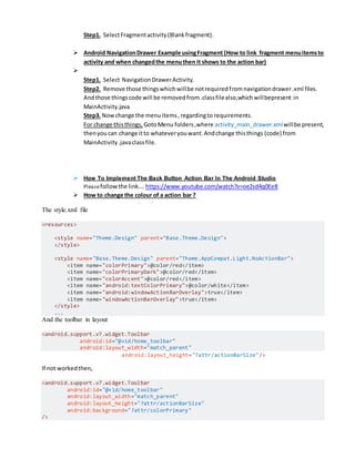 Step1. SelectFragmentactivity(Blankfragment).
 Android NavigationDrawer Example usingFragment (How to link fragment menuitemsto
activity and when changedthe menuthen it shows to the action bar)

Step1. Select NavigationDrawerActivity.
Step2. Remove those thingswhichwillbe notrequiredfromnavigationdrawer.xml files.
Andthose thingscode will be removedfrom.classfilealso,whichwillbepresent in
MainActivity.java
Step3. Nowchange the menuitems,regardingto requirements.
For change thisthings, GotoMenu folders,where activity_main_drawer.xmlwillbe present,
thenyoucan change itto whateveryouwant.Andchange thisthings (code) from
MainActivity.javaclassfile.
 How To Implement The Back Button Action Bar In The Android Studio
Pleasefollowthe link…. https://www.youtube.com/watch?v=oe2sd4q0Ee8
 How to change the colour of a action bar ?
The style.xml file
<resources>
<style name="Theme.Design" parent="Base.Theme.Design">
</style>
<style name="Base.Theme.Design" parent="Theme.AppCompat.Light.NoActionBar">
<item name="colorPrimary">@color/red</item>
<item name="colorPrimaryDark">@color/red</item>
<item name="colorAccent">@color/red</item>
<item name="android:textColorPrimary">@color/white</item>
<item name="android:windowActionBarOverlay">true</item>
<item name="windowActionBarOverlay">true</item>
</style>
...
And the toolbar in layout
<android.support.v7.widget.Toolbar
android:id="@+id/home_toolbar"
android:layout_width="match_parent"
android:layout_height="?attr/actionBarSize"/>
If not workedthen,
<android.support.v7.widget.Toolbar
android:id="@+id/home_toolbar"
android:layout_width="match_parent"
android:layout_height="?attr/actionBarSize"
android:background="?attr/colorPrimary"
/>
 