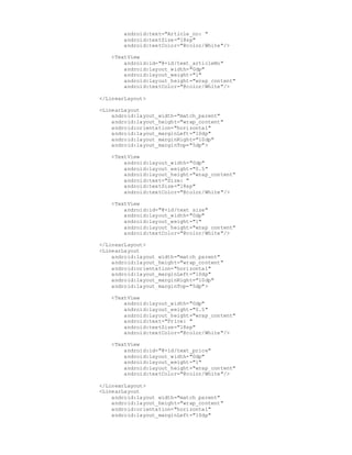 android:text="Article_no: "
android:textSize="18sp"
android:textColor="@color/White"/>
<TextView
android:id="@+id/text_articleNo"
android:layout_width="0dp"
android:layout_weight="1"
android:layout_height="wrap_content"
android:textColor="@color/White"/>
</LinearLayout>
<LinearLayout
android:layout_width="match_parent"
android:layout_height="wrap_content"
android:orientation="horizontal"
android:layout_marginLeft="10dp"
android:layout_marginRight="10dp"
android:layout_marginTop="5dp">
<TextView
android:layout_width="0dp"
android:layout_weight="0.5"
android:layout_height="wrap_content"
android:text="Size: "
android:textSize="18sp"
android:textColor="@color/White"/>
<TextView
android:id="@+id/text_size"
android:layout_width="0dp"
android:layout_weight="1"
android:layout_height="wrap_content"
android:textColor="@color/White"/>
</LinearLayout>
<LinearLayout
android:layout_width="match_parent"
android:layout_height="wrap_content"
android:orientation="horizontal"
android:layout_marginLeft="10dp"
android:layout_marginRight="10dp"
android:layout_marginTop="5dp">
<TextView
android:layout_width="0dp"
android:layout_weight="0.5"
android:layout_height="wrap_content"
android:text="Price: "
android:textSize="18sp"
android:textColor="@color/White"/>
<TextView
android:id="@+id/text_price"
android:layout_width="0dp"
android:layout_weight="1"
android:layout_height="wrap_content"
android:textColor="@color/White"/>
</LinearLayout>
<LinearLayout
android:layout_width="match_parent"
android:layout_height="wrap_content"
android:orientation="horizontal"
android:layout_marginLeft="10dp"
 