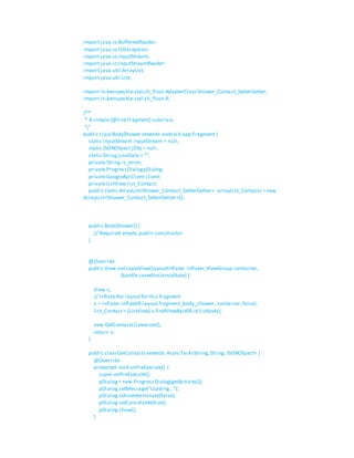 import java.io.BufferedReader;
import java.io.IOException;
import java.io.InputStream;
import java.io.InputStreamReader;
import java.util.ArrayList;
import java.util.List;
import in.kenspeckle.stylish_floor.AdapterClass.Shower_Contact_SetterGetter;
import in.kenspeckle.stylish_floor.R;
/**
* A simple{@link Fragment} subclass.
*/
public classBodyShower extends android.app.Fragment {
static InputStream inputStream = null;
static JSONObject jObj = null;
static StringjsonData = "";
privateString is_error;
privateProgressDialogpDialog;
privateGoogleApiClient client;
privateListView list_Contact;
public static ArrayList<Shower_Contact_SetterGetter> arrayList_Contacts =new
ArrayList<Shower_Contact_SetterGetter>();
public BodyShower() {
// Required empty public constructor
}
@Override
public View onCreateView(LayoutInflater inflater,ViewGroup container,
Bundle savedInstanceState) {
View v;
// Inflatethe layoutfor this fragment
v = inflater.inflate(R.layout.fragment_body_shower, container,false);
list_Contact= (ListView) v.findViewById(R.id.listbody);
new GetContacts().execute();
return v;
}
public classGetContacts extends AsyncTask<String,String, JSONObject> {
@Override
protected void onPreExecute() {
super.onPreExecute();
pDialog= new ProgressDialog(getActivity());
pDialog.setMessage("Loading...");
pDialog.setIndeterminate(false);
pDialog.setCancelable(true);
pDialog.show();
}
 