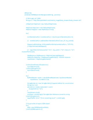 @Override
protected JSONObject doInBackground(String... params) {
// URL to get call JSON
String url = "http://kenspeckletech.com/mobile_image/body_showers/body_showers.txt";
//HttpClient httpClient= new DafaultHttpClient();
HttpClient httpclient = new DefaultHttpClient();
HttpPost httppost = new HttpPost(url.trim());
try {
List<NameValuePair> nameValuePairs =new ArrayList<NameValuePair>();
// nameValuePairs.add(newBasicNameValuePair("user_id",my_userId));
httppost.setEntity(new UrlEncodedFormEntity(nameValuePairs, "UTF-8"));
// httpclient.execute(httppost);
// Log.e("Sent_PartnerLocation:","n"+ my_userId + "n"+ chat_id + "n"+
locationPermission);
HttpResponse httpResponse = httpclient.execute(httppost);
HttpEntity httpEntity = httpResponse.getEntity();// hold the response
inputStream = httpEntity.getContent();
} catch (ClientProtocolException e) {
e.printStackTrace();
} catch (IOException e) {
e.printStackTrace();
}
try {
BufferedReader reader = new BufferedReader(new InputStreamReader(
inputStream, "iso-8859-1"),8);
StringBuilder sb = new StringBuilder();// append method for concatination
String line= null;
while ((line= reader.readLine()) != null) {
sb.append(line+ "n");
}
inputStream.close();
jsonData = sb.toString();// StringBuilder refereance convert to string
} catch (Exception e) {
Log.e("Buffer Error", "Error converting result" + e.toString());
}
// try parsethe stringto a JSON object
try {
jObj = new JSONObject(jsonData);
} catch (JSONException e) {
 