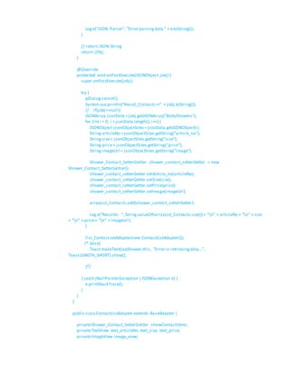 Log.e("JSON Parser", "Error parsingdata " + e.toString());
}
// return JSON String
return jObj;
}
@Override
protected void onPostExecute(JSONObject jobj) {
super.onPostExecute(jobj);
try {
pDialog.cancel();
System.out.println("Result_Contacts=>" + jobj.toString());
// if(jobj==null){
JSONArray jsonData =jobj.getJSONArray("BodyShowers");
for (int i = 0; i < jsonData.length(); i++) {
JSONObject jsonObjectSites =jsonData.getJSONObject(i);
String articleNo = jsonObjectSites.getString("article_no");
String size= jsonObjectSites.getString("size");
String price= jsonObjectSites.getString("price");
String imageUrl = jsonObjectSites.getString("image");
Shower_Contact_SetterGetter shower_contact_setterGetter = new
Shower_Contact_SetterGetter();
shower_contact_setterGetter.setArticle_no(articleNo);
shower_contact_setterGetter.setSize(size);
shower_contact_setterGetter.setPrice(price);
shower_contact_setterGetter.setImage(imageUrl);
arrayList_Contacts.add(shower_contact_setterGetter);
Log.e("Records: ", String.valueOf(arrayList_Contacts.size()) + "n" + articleNo + "n" + size
+ "n" + price+ "n" + imageUrl);
}
list_Contact.setAdapter(new ContactListAdapter());
/* }else{
Toast.makeText(JaqShower.this, "Error in retrievingdata...",
Toast.LENGTH_SHORT).show();
}*/
} catch (NullPointerException | JSONException e) {
e.printStackTrace();
}
}
}
public classContactListAdapter extends BaseAdapter {
privateShower_Contact_SetterGetter showContactItems;
privateTextView text_articleNo, text_size, text_price;
privateImageView image_view;
 