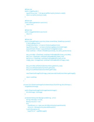 @Override
public intgetCount() {
Log.e("Array_Size: ", String.valueOf(arrayList_Contacts.size()));
return arrayList_Contacts.size();
}
@Override
public ObjectgetItem(int position) {
return null;
}
@Override
public longgetItemId(int position) {
return 0;
}
@Override
public View getView(int position,View convertView, ViewGroup parent) {
// ob=ls.get(position);
showContactItems = arrayList_Contacts.get(position);
Log.e("Array_Data: ", arrayList_Contacts.get(position).toString());
LayoutInflater inflater = LayoutInflater.from(getActivity());
View rootView = inflater.inflate(R.layout.body_list_items,parent, false);
text_articleNo = (TextView) rootView.findViewById(R.id.text_articleNo);
text_size = (TextView) rootView.findViewById(R.id.text_size);
text_price = (TextView) rootView.findViewById(R.id.text_price);
image_view = (ImageView) rootView.findViewById(R.id.image_view);
text_articleNo.setText(showContactItems.getArticle_no());
text_size.setText(showContactItems.getSize());
text_price.setText(showContactItems.getPrice());
new DownloadImageTask(image_view).execute(showContactItems.getImage());
return rootView;
}
}
privateclass DownloadImageTask extends AsyncTask<String,Void, Bitmap> {
ImageView bmImage;
public DownloadImageTask(ImageViewbmImage) {
this.bmImage = bmImage;
}
protected Bitmap doInBackground(String...urls) {
String urldisplay =urls[0];
Bitmap mIcon11 = null;
try {
InputStream in = new java.net.URL(urldisplay).openStream();
mIcon11 = BitmapFactory.decodeStream(in);
} catch (Exception e) {
Log.e("Error", e.getMessage());
 