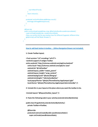 e.printStackTrace();
}
return mIcon11;
}
protected void onPostExecute(Bitmap result) {
bmImage.setImageBitmap(result);
}
}
@Override
public void onViewCreated(View view, @NullableBundlesavedInstanceState) {
super.onViewCreated(view, savedInstanceState);
//you can set the title for your toolbar here for different fragments different titles
getActivity().setTitle("Body Showers");
}
}
How to add back button intoolbar.....(WhenNavigationDrawer not included).
1- Create Toolbar layout;
<?xml version="1.0" encoding="utf-8"?>
<android.support.v7.widget.Toolbar
xmlns:android="http://schemas.android.com/apk/res/android"
xmlns:local="http://schemas.android.com/apk/res-auto"
android:id="@+id/toolbar"
android:layout_width="match_parent"
android:layout_height="wrap_content"
android:background="@color/Dimgray"
android:minHeight="?attr/actionBarSize"
local:popupTheme="@style/ThemeOverlay.AppCompat.Light"
local:theme="@style/ThemeOverlay.AppCompat.Dark.ActionBar" />
2- Include this in your layout at the place where you want the toolbar to be.
<include layout="@layout/toolbar_layout" />
3- Paste the followingcode inyour activity.(extendsActionBarActivity)
publicclass PergoActivityextendsActionBarActivity {
private Toolbar mToolbar;
@Override
protected voidonCreate(Bundle savedInstanceState) {
super.onCreate(savedInstanceState);
 
