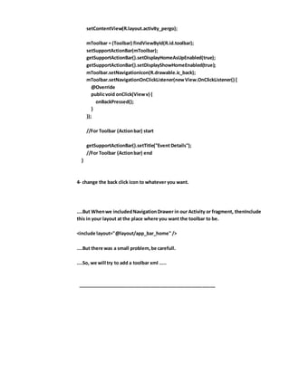 setContentView(R.layout.activity_pergo);
mToolbar = (Toolbar) findViewById(R.id.toolbar);
setSupportActionBar(mToolbar);
getSupportActionBar().setDisplayHomeAsUpEnabled(true);
getSupportActionBar().setDisplayShowHomeEnabled(true);
mToolbar.setNavigationIcon(R.drawable.ic_back);
mToolbar.setNavigationOnClickListener(newView.OnClickListener() {
@Override
publicvoid onClick(Viewv) {
onBackPressed();
}
});
//For Toolbar (Actionbar) start
getSupportActionBar().setTitle("Event Details");
//For Toolbar (Actionbar) end
}
4- change the back click icon to whatever you want.
....But Whenwe includedNavigationDrawer in our Activity or fragment, thenInclude
this in your layout at the place where you want the toolbar to be.
<include layout="@layout/app_bar_home" />
....But there was a small problem,be carefull.
....So, we will try to add a toolbar xml .....
_____________________________________________________
 