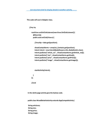 List viewitemclick for display detailsinanother activity..........
This code will use in Adapter class.
//my try
rootView.setOnClickListener(newView.OnClickListener() {
@Override
publicvoid onClick(Viewv) {
//resultp = data.get(position);
showContactItems= arrayList_Contacts.get(position);
Intent intent= newIntent(BodyShowers.this,BodyDetails.class);
intent.putExtra("article_no", showContactItems.getArticle_no());
intent.putExtra("size", showContactItems.getSize());
intent.putExtra("price", showContactItems.getPrice());
intent.putExtra("image", showContactItems.getImage());
startActivity(intent);
}
});
//end
In the detilspage activity give the bwlow code.
publicclass WoodDetailsActivityextendsAppCompatActivity{
String articleno;
String size;
String price;
String image;
 
