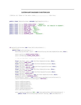 CUSTOM ALERT DIALOGBOX IN BUTTON CLICK
//Define all these in the main class………………………………………….. like this.
public class UpdateCustomer extends AppCompatActivity {
public final String POPUP_LOGIN_TITLE = "Update";
public final String POPUP_LOGIN_TEXT = "Please fill all details to Update";
public final String NAME_HINT = "Name";
public final String EMAIL_HINT = "Email";
public final String MOBILE_HINT = "Mobile";
public final String CITY_HINT = "City";
public final String STATE_HINT = "State";
public final String PASSWORD_HINT = "Password";
ud.setOnClickListener(new View.OnClickListener() {
@Override
public void onClick(View v) {
AlertDialog.Builder alert = new AlertDialog.Builder(UpdateCustomer.this);
alert.setTitle(POPUP_LOGIN_TITLE);
alert.setMessage(POPUP_LOGIN_TEXT);
// Set an EditText view to get user input
final EditText name = new EditText(UpdateCustomer.this);
name.setHint(NAME_HINT);
final EditText email = new EditText(UpdateCustomer.this);
email.setHint(EMAIL_HINT);
final EditText mobile = new EditText(UpdateCustomer.this);
mobile.setHint(MOBILE_HINT);
final EditText city = new EditText(UpdateCustomer.this);
city.setHint(CITY_HINT);
final EditText state = new EditText(UpdateCustomer.this);
state.setHint(STATE_HINT);
final EditText password = new EditText(UpdateCustomer.this);
password.setHint(PASSWORD_HINT);
LinearLayout layout = new LinearLayout(getApplicationContext());
layout.setOrientation(LinearLayout.VERTICAL);
layout.addView(name);
layout.addView(email);
layout.addView(mobile);
layout.addView(city);
layout.addView(state);
layout.addView(password);
alert.setView(layout);
alert.setPositiveButton("Ok", new DialogInterface.OnClickListener() {
public void onClick(DialogInterface dialog, int whichButton) {
 