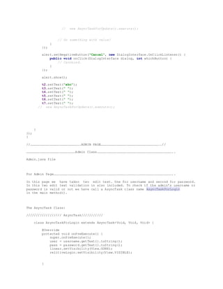 // new AsyncTaskForUpdate().execute();
// Do something with value!
}
});
alert.setNegativeButton("Cancel", new DialogInterface.OnClickListener() {
public void onClick(DialogInterface dialog, int whichButton) {
// Canceled.
}
});
alert.show();
t2.setText("abc");
t3.setText(" ");
t4.setText(" ");
t5.setText(" ");
t6.setText(" ");
t7.setText(" ");
// new AsyncTaskForUpdate().execute();
}
});
}
//………………………………………………………………….ADMIN PAGE……………………………………………………………………………..//
…………………………………………………………………Admin Class……………………………………………………………………………………………………..
Admin.java file
For Admin Page………………………………………………………………………………………………………………………………………………………………..
In this page we have taken two edit text. One for username and second for password.
In this two edit text validation in also included. To check if the admin’s username or
password is valid or not we have call a AsyncTask class name AsyncTaskForLogin
in the main method().
The AsyncTask Class:
////////////////// AsyncTask///////////
class AsyncTaskForLogin extends AsyncTask<Void, Void, Void> {
@Override
protected void onPreExecute() {
super.onPreExecute();
user = username.getText().toString();
pass = password.getText().toString();
linear.setVisibility(View.GONE);
relitiveLogin.setVisibility(View.VISIBLE);
}
 