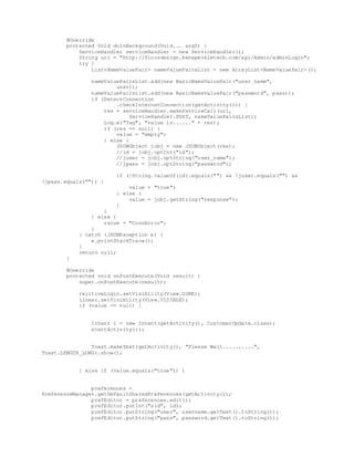 @Override
protected Void doInBackground(Void... arg0) {
ServiceHandler serviceHandler = new ServiceHandler();
String url = "http://floordesign.kenspeckletech.com/api/Admin/adminLogin";
try {
List<NameValuePair> nameValuePairsList = new ArrayList<NameValuePair>();
nameValuePairsList.add(new BasicNameValuePair("user_name",
user));
nameValuePairsList.add(new BasicNameValuePair("password", pass));
if (DetectConnection
.checkInternetConnection(getActivity())) {
res = serviceHandler.makeServiceCall(url,
ServiceHandler.POST, nameValuePairsList);
Log.e("Tag", "value is......" + res);
if (res == null) {
value = "empty";
} else {
JSONObject jobj = new JSONObject(res);
//id = jobj.optInt("id");
//juser = jobj.optString("user_name");
//jpass = jobj.optString("password");
if (!String.valueOf(id).equals("") && !juser.equals("") &&
!jpass.equals("")) {
value = "true";
} else {
value = jobj.getString("response");
}
}
} else {
value = "ConnError";
}
} catch (JSONException e) {
e.printStackTrace();
}
return null;
}
@Override
protected void onPostExecute(Void result) {
super.onPostExecute(result);
relitiveLogin.setVisibility(View.GONE);
linear.setVisibility(View.VISIBLE);
if (value == null) {
Intent i = new Intent(getActivity(), CustomerUpdate.class);
startActivity(i);
Toast.makeText(getActivity(), "Please Wait..........",
Toast.LENGTH_LONG).show();
} else if (value.equals("true")) {
preferences =
PreferenceManager.getDefaultSharedPreferences(getActivity());
prefEditor = preferences.edit();
prefEditor.putInt("sid", id);
prefEditor.putString("user", username.getText().toString());
prefEditor.putString("pass", password.getText().toString());
 