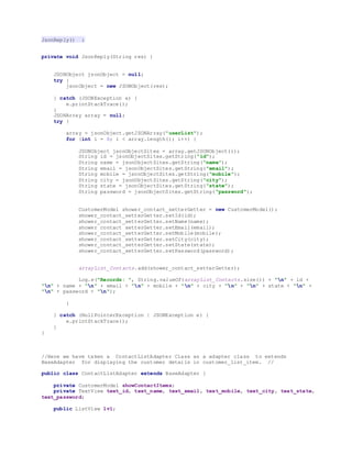 JsonReply() :
private void JsonReply(String res) {
JSONObject jsonObject = null;
try {
jsonObject = new JSONObject(res);
} catch (JSONException e) {
e.printStackTrace();
}
JSONArray array = null;
try {
array = jsonObject.getJSONArray("userList");
for (int i = 0; i < array.length(); i++) {
JSONObject jsonObjectSites = array.getJSONObject(i);
String id = jsonObjectSites.getString("id");
String name = jsonObjectSites.getString("name");
String email = jsonObjectSites.getString("email");
String mobile = jsonObjectSites.getString("mobile");
String city = jsonObjectSites.getString("city");
String state = jsonObjectSites.getString("state");
String password = jsonObjectSites.getString("password");
CustomerModel shower_contact_setterGetter = new CustomerModel();
shower_contact_setterGetter.setId(id);
shower_contact_setterGetter.setName(name);
shower_contact_setterGetter.setEmail(email);
shower_contact_setterGetter.setMobile(mobile);
shower_contact_setterGetter.setCity(city);
shower_contact_setterGetter.setState(state);
shower_contact_setterGetter.setPassword(password);
arrayList_Contacts.add(shower_contact_setterGetter);
Log.e("Records: ", String.valueOf(arrayList_Contacts.size()) + "n" + id +
"n" + name + "n" + email + "n" + mobile + "n" + city + "n" + "n" + state + "n" +
"n" + password + "n");
}
} catch (NullPointerException | JSONException e) {
e.printStackTrace();
}
}
//Here we have taken a ContactListAdapter Class as a adapter class to extends
BaseAdapter for displaying the customer details in customer_list_item. //
public class ContactListAdapter extends BaseAdapter {
private CustomerModel showContactItems;
private TextView text_id, text_name, text_email, text_mobile, text_city, text_state,
text_password;
public ListView lv1;
 