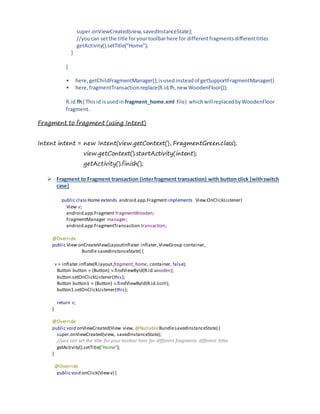 super.onViewCreated(view,savedInstanceState);
//youcan setthe title foryourtoolbarhere for differentfragmentsdifferenttitles
getActivity().setTitle("Home");
}
}
• here, getChildFragmentManager();isusedinsteadof getSupportFragmentManager()
• here,fragmentTransaction.replace(R.id.fh,new WoodenFloor());
R.id.fh( Thisid isusedin fragment_home.xml file) whichwillreplacedbyWoodenFloor
fragment.
Fragment to fragment (using Intent)
Intent intent = new Intent(view.getContext(), FragmentGreen.class);
view.getContext().startActivity(intent);
getActivity().finish();
 Fragment to Fragment transaction (interfragment transaction) with button click [withswitch
case]
public class Home extends android.app.Fragment implements View.OnClickListener{
View v;
android.app.Fragment fragmentWooden;
FragmentManager manager;
android.app.FragmentTransaction transaction;
@Override
public View onCreateView(LayoutInflater inflater,ViewGroup container,
Bundle savedInstanceState) {
v = inflater.inflate(R.layout.fragment_home, container, false);
Button button = (Button) v.findViewById(R.id.wooden);
button.setOnClickListener(this);
Button button1 = (Button) v.findViewById(R.id.bath);
button1.setOnClickListener(this);
return v;
}
@Override
public void onViewCreated(View view, @NullableBundlesavedInstanceState) {
super.onViewCreated(view, savedInstanceState);
//you can set the title for your toolbar here for different fragments different titles
getActivity().setTitle("Home");
}
@Override
public void onClick(Viewv) {
 