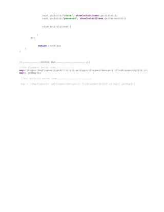 next.putExtra("state", showContactItems.getState());
next.putExtra("password", showContactItems.getPassword());
startActivity(next);
}
});
return rootView;
}
}
//……………………………..GOOGLE MAP……………………………………………………….//
//For fragment below code.............
map=((SupportMapFragment)getActivity().getSupportFragmentManager().findFragmentById(R.id.
map)).getMap();
//For Activity below Code........................
map = ((MapFragment) getFragmentManager().findFragmentById(R.id.map)).getMap();
 