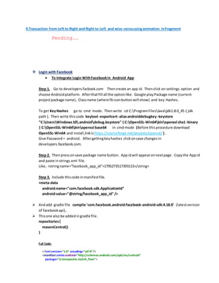 9.Transaction from Left to Right and Right to Left and wise-versausinganimation inFragment
Pending….
 Login with Facebook
 To Integrate Login WithFacebookin Android App
Step 1. Go to developers.facbook.com Thencreate an app id. Thenclick on settings option and
choose Androidplatform. Afterthatfill all the optionlike: Google playPackage name (current
projectpackage name), Classname (where fbiconbuttonwill show) and key Hashes.
To get KeyHashes go to cmd mode. Thenwrite cd C:ProgramFilesJavajdk1.8.0_45 ( jdk
path ). Then write thiscode keytool -exportcert-aliasandroiddebugkey-keystore
"C:UsersWindows10.androiddebug.keystore" |C:OpenSSL-Win64binopenssl sha1-binary
| C:OpenSSL-Win64binopenssl base64 in cmd mode (Before thisprocedure download
OpenSSL-Win64 and install,linkis https://sourceforge.net/projects/openssl/ ) .
Give Password= android. Aftergettingkeyhashes clickonsave changesin
developers.facebook.com.
Step 2. Thenpressonsave package name button. Appidwill appearonnextpage . Copythe Appid
and paste instrings.xml file.
Like, <stringname="facebook_app_id">1795273517393115</string>
Step 3. Include thiscode inmanifestfile.
<meta-data
android:name="com.facebook.sdk.ApplicationId"
android:value="@string/facebook_app_id" />
 Andadd gradle file compile 'com.facebook.android:facebook-android-sdk:4.18.0' (latestversion
of facebookapi),
 Thisone also be addedingradle file.
repositories{
mavenCentral()
}
Full Code:
<?xml version="1.0" encoding="utf-8"?>
<manifest xmlns:android="http://schemas.android.com/apk/res/android"
package="in.kenspeckle.stylish_floor">
 