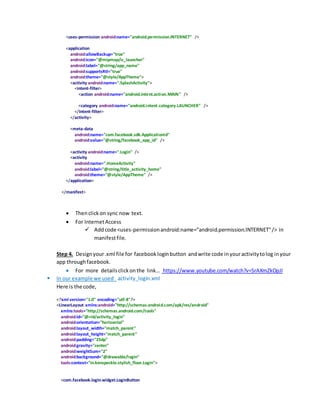 <uses-permission android:name="android.permission.INTERNET" />
<application
android:allowBackup="true"
android:icon="@mipmap/ic_launcher"
android:label="@string/app_name"
android:supportsRtl="true"
android:theme="@style/AppTheme">
<activity android:name=".SplashActivity">
<intent-filter>
<action android:name="android.intent.action.MAIN" />
<category android:name="android.intent.category.LAUNCHER" />
</intent-filter>
</activity>
<meta-data
android:name="com.facebook.sdk.ApplicationId"
android:value="@string/facebook_app_id" />
<activity android:name=".Login" />
<activity
android:name=".HomeActivity"
android:label="@string/title_activity_home"
android:theme="@style/AppTheme" />
</application>
</manifest>
 Thenclickon sync now text.
 For InternetAccess
 Addcode <uses-permissionandroid:name="android.permission.INTERNET"/> in
manifestfile.
Step 4. Designyour.xml file for facebookloginbutton andwrite code inyouractivitytolog inyour
app throughfacebook.
 For more detailsclickon the link… https://www.youtube.com/watch?v=SrAXmZkOpJI
 In our example we used activity_login.xml
Here is the code,
<?xml version="1.0" encoding="utf-8"?>
<LinearLayout xmlns:android="http://schemas.android.com/apk/res/android"
xmlns:tools="http://schemas.android.com/tools"
android:id="@+id/activity_login"
android:orientation="horizontal"
android:layout_width="match_parent"
android:layout_height="match_parent"
android:padding="25dp"
android:gravity="center"
android:weightSum="2"
android:background="@drawable/login"
tools:context="in.kenspeckle.stylish_floor.Login">
<com.facebook.login.widget.LoginButton
 