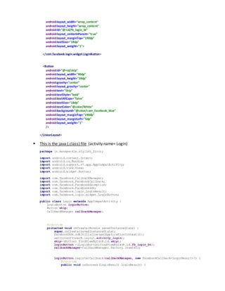 android:layout_width="wrap_content"
android:layout_height="wrap_content"
android:id="@+id/fb_login_bt"
android:layout_centerInParent="true"
android:layout_marginTop="190dp"
android:textSize="18dp"
android:layout_weight="1">
</com.facebook.login.widget.LoginButton>
<Button
android:id="@+id/skip"
android:layout_width="90dp"
android:layout_height="34dp"
android:gravity="center"
android:layout_gravity="center"
android:text="Skip"
android:textStyle="bold"
android:textAllCaps="false"
android:textSize="18dp"
android:textColor="@color/White"
android:background="@color/com_facebook_blue"
android:layout_marginTop="190dp"
android:layout_marginLeft="5dp"
android:layout_weight="1"
/>
</LinearLayout>
 This is the java (.class) file (activity name= Login)
package in.kenspeckle.stylish_floor;
import android.content.Intent;
import android.os.Bundle;
import android.support.v7.app.AppCompatActivity;
import android.view.View;
import android.widget.Button;
import com.facebook.CallbackManager;
import com.facebook.FacebookCallback;
import com.facebook.FacebookException;
import com.facebook.FacebookSdk;
import com.facebook.login.LoginResult;
import com.facebook.login.widget.LoginButton;
public class Login extends AppCompatActivity {
LoginButton loginButton;
Button skip;
CallbackManager callbackManager;
@Override
protected void onCreate(Bundle savedInstanceState) {
super.onCreate(savedInstanceState);
FacebookSdk.sdkInitialize(getApplicationContext());
setContentView(R.layout.activity_login);
skip=(Button) findViewById(R.id.skip);
loginButton =(LoginButton)findViewById(R.id.fb_login_bt);
callbackManager=CallbackManager.Factory.create();
loginButton.registerCallback(callbackManager, new FacebookCallback<LoginResult>() {
@Override
public void onSuccess(LoginResult loginResult) {
 
