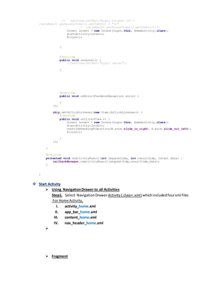 /* textView.setText("Login Success n" +
loginResult.getAccessToken().getToken() + "n"
+ loginResult.getAccessToken().getToken());*/
Intent intent = new Intent(Login.this, HomeActivity.class);
startActivity(intent);
finish();
}
@Override
public void onCancel() {
//textView.setText("Login Cancel");
}
@Override
public void onError(FacebookException error) {
}
});
skip.setOnClickListener(new View.OnClickListener() {
@Override
public void onClick(View v) {
Intent intent = new Intent(Login.this, HomeActivity.class);
startActivity(intent);
overridePendingTransition(R.anim.slide_in_right, R.anim.slide_out_left);
finish();
}
});
}
@Override
protected void onActivityResult(int requestCode, int resultCode, Intent data) {
callbackManager.onActivityResult(requestCode,resultCode,data);
}
}
 Start Activity
 Using NavigationDrawer to all Activities
Step1. Select NavigationDrawerActivity(.class+.xml) whichincludedfourxml files
For Home Activity,
I. activity_home.xml
II. app_bar_home.xml
III. content_home.xml
IV. nav_header_home.xml

 Fragment
 