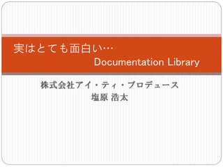 実はとても面白い…
       Documentation Library

    株式会社アイ・ティ・プロデュース
          塩原 浩太
 