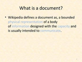 What is a document? Wikipedia defines adocumentas, a bounded  physical representation  of a body of information designed with the  capacity  and is usually intended to communicate . 