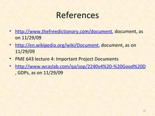 References http://www.thefreedictionary.com/document , document, as on 11/29/09 http://en.wikipedia.org/wiki/Document , document, as on 11/29/09 PME 643 lecture 4: Important Project Documents http://www.wcaslab.com/qa/sop/2240v4%20-%20Good%20Documentation%20Practices.pdf , GDPs, as on 11/29/09 