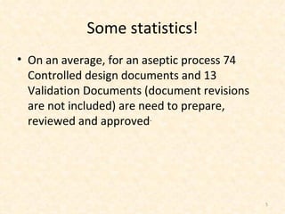 Some statistics! On an average, for an aseptic process 74 Controlled design documents and 13 Validation Documents (document revisions are not included) are need to prepare, reviewed and approved . 
