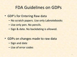 FDA Guidelines on GDPs GDP’s for Entering Raw data No scratch papers. Use only Labnotebooks Use only pen. No pencils. Sign & date. No backdating is allowed. GDPs on changes made to raw data Sign and date Use of error codes 