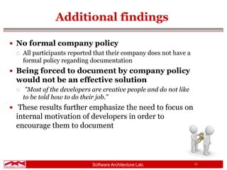 Software Architecture Lab. 11
Additional findings
 No formal company policy
 All participants reported that their company does not have a
formal policy regarding documentation
 Being forced to document by company policy
would not be an effective solution
 "Most of the developers are creative people and do not like
to be told how to do their job.”
 These results further emphasize the need to focus on
internal motivation of developers in order to
encourage them to document
 