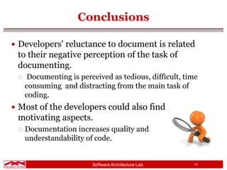 Software Architecture Lab. 12
Conclusions
 Developers' reluctance to document is related
to their negative perception of the task of
documenting.
 Documenting is perceived as tedious, difficult, time
consuming and distracting from the main task of
coding.
 Most of the developers could also find
motivating aspects.
 Documentation increases quality and
understandability of code.
 