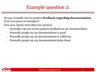 Software Architecture Lab. 17
Example question 2:
Do you normally receive positive feedback regarding documentation
from your peers or managers?
(You may choose more than one answer).
 Normally I do not receive positive feedback on my documentation
 Normally people say my documentation is good.
 Normally people say my documentation is sufficient.
 Normally people say my documentation helps them.
 