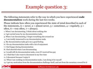 Software Architecture Lab. 18
Example question 3:
The following statements refer to the way in which you have experienced code
documentation work during the last two weeks.
Please indicate how often you experienced the state of mind described in each of
the statements. (1 = never, 2 = almost never, 3 = sometimes, 4 = regularly, 5 =
often, 6 = very often, 7 = always).
1. When I am documenting, I think about nothing else
2. I get carried away by my documentation tasks
3. When I am documenting, I forget everything else around me
4. I am totally immersed in my documentation tasks
5. My documentation tasks give me a good feeling
6. I do my documentation tasks with a lot of enjoyment
7. I feel happy during documentation
8. I feel cheerful when I am documenting
9. I would still do documentation tasks, even if I received less pay
10. I find that I also want to document in my free time
11. I document because I enjoy it
12. When I am working on documentation tasks, I am doing it for myself
13. I get my motivation from the documentation challenge itself, and not from the monetary reward for it
 