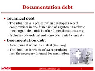 Software Architecture Lab. 2
Documentation debt
 Technical debt
 The situation in a project when developers accept
compromises in one dimension of a system in order to
meet urgent demands in other dimensions (Clear, 2003 )
 Includes code-related and non-code related elements
 Documentation debt
 A component of technical debt (Tom, 2013)
 The situation in which software products
lack the necessary internal documentation.
 