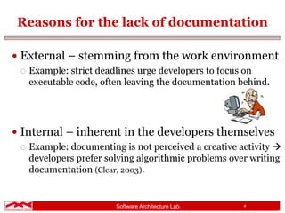 Software Architecture Lab. 4
Reasons for the lack of documentation
 External – stemming from the work environment
 Example: strict deadlines urge developers to focus on
executable code, often leaving the documentation behind.
 Internal – inherent in the developers themselves
 Example: documenting is not perceived a creative activity 
developers prefer solving algorithmic problems over writing
documentation (Clear, 2003).
 
