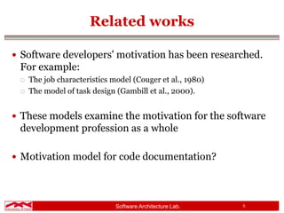 Software Architecture Lab. 5
Related works
 Software developers' motivation has been researched.
For example:
 The job characteristics model (Couger et al., 1980)
 The model of task design (Gambill et al., 2000).
 These models examine the motivation for the software
development profession as a whole
 Motivation model for code documentation?
 