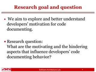 Software Architecture Lab. 6
Research goal and question
 We aim to explore and better understand
developers' motivation for code
documenting.
 Research question:
What are the motivating and the hindering
aspects that influence developers’ code
documenting behavior?
 