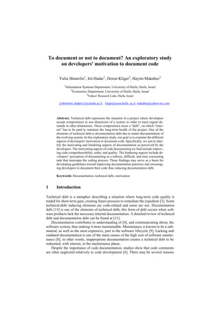 To document or not to document? An exploratory study
on developers' motivation to document code
Yulia Shmerlin1
, Irit Hadar1
, Doron Kliger2
, Hayim Makabee3
1
Information Systems Department, University of Haifa, Haifa, Israel
2
Economics Department, University of Haifa, Haifa, Israel
3
Yahoo! Research Labs, Haifa, Israel
{yshmerlin, hadari}@is.haifa.ac.il, kliger@econ.haifa .ac.il, makabee@yahoo-inc.com
Abstract. Technical debt represents the situation in a project where developers
accept compromises in one dimension of a system in order to meet urgent de-
mands in other dimensions. These compromises incur a “debt”, on which “inter-
est” has to be paid to maintain the long-term health of the project. One of the
elements of technical debt is documentation debt due to under-documentation of
the evolving system. In this exploratory study, our goal is to examine the different
aspects of developers' motivation to document code. Specifically, we aim to iden-
tify the motivating and hindering aspects of documentation as perceived by the
developers. The motivating aspects of code documenting we find include improv-
ing code comprehensibility, order, and quality. The hindering aspects include de-
velopers’ perception of documenting as a tedious, difficult, and time consuming
task that interrupts the coding process. These findings may serve as a basis for
developing guidelines toward improving documentation practices and encourag-
ing developers to document their code thus reducing documentation debt.
Keywords: Documentation, technical debt, motivation
1 Introduction
Technical debt is a metaphor describing a situation where long-term code quality is
traded for short-term gain, creating future pressure to remediate the expedient [2]. Some
technical-debt inducing elements are code-related and some are not. Documentation
debt [15] is one of the elements of technical debt; this form of debt occurs when soft-
ware products lack the necessary internal documentation. A detailed review of technical
debt and documentation debt can be found at [11].
Documentation contributes to understanding of [4], and communicating about, the
software system, thus making it more maintainable. Maintenance is known to be a sub-
stantial, as well as the most expensive, part in the software lifecycle [9]. Lacking and
outdated documentation is one of the main causes of the high cost of software mainte-
nance [8]; in other words, inappropriate documentation creates a technical debt to be
redeemed, with interest, in the maintenance phase.
Despite the importance of code documentation, studies show that code comments
are often neglected relatively to code development [6]. There may be several reasons
 