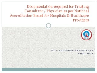 B Y – A B H I S H E K S R I V A S T A V A
B H M , M H A
Documentation required for Treating
Consultant / Physician as per National
Accreditation Board for Hospitals & Healthcare
Providers
 