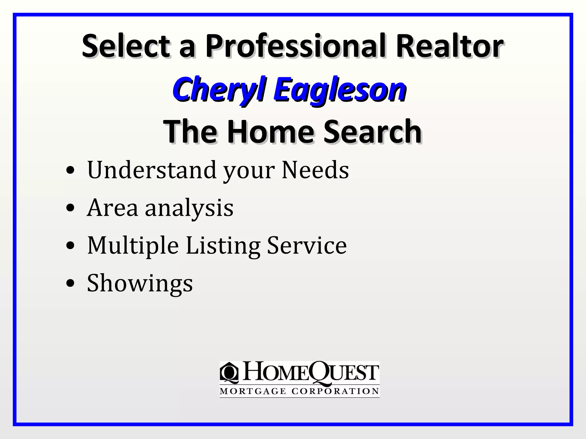 Select a Professional Realtor
          Cheryl Eagleson
         The Home Search
•   Understand your Needs
•   Area analysis
•   Multiple Listing Service
•   Showings
 