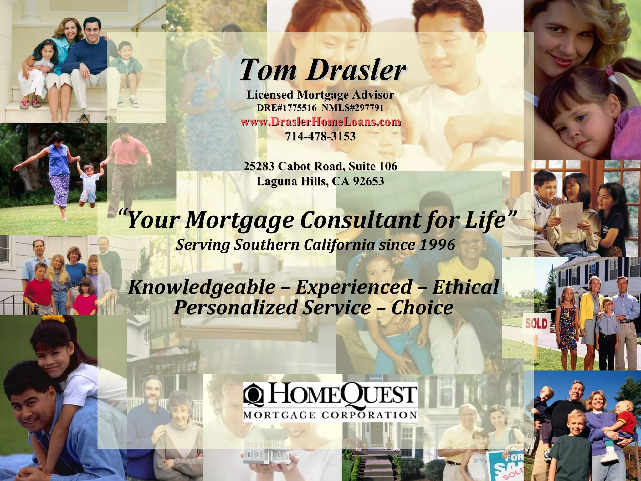 Tom Drasler
              Licensed Mortgage Advisor
                DRE#1775516 NMLS#297791
             www.DraslerHomeLoans.com
                   714-478-3153

              25283 Cabot Road, Suite 106
                Laguna Hills, CA 92653


“Your Mortgage Consultant for Life”
     Serving Southern California since 1996

 Knowledgeable – Experienced – Ethical
    Personalized Service – Choice
 